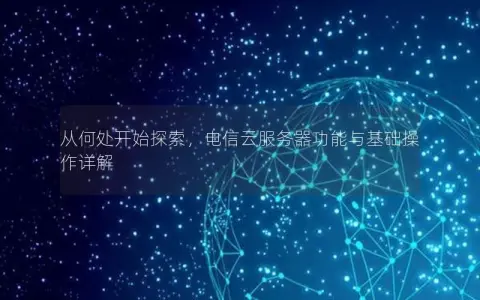 从何处开始探索，电信云服务器功能与基础操作详解