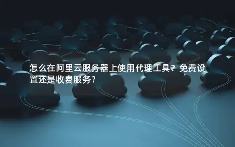 怎么在阿里云服务器上使用代理工具？免费设置还是收费服务？