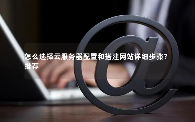 怎么选择云服务器配置和搭建网站详细步骤?推荐 怎么选择云服务器配置和搭建网站详细步骤?推荐