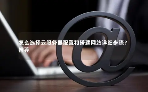 怎么选择云服务器配置和搭建网站详细步骤？推荐