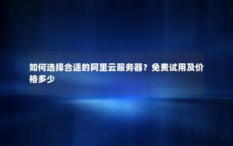 如何选择合适的阿里云服务器？免费试用及价格多少