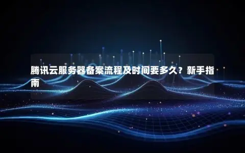 腾讯云服务器备案流程及时间要多久？新手指南