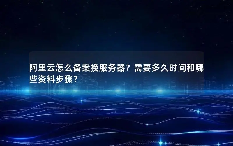 阿里云怎么备案换服务器？需要多久时间和哪些资料步骤？
