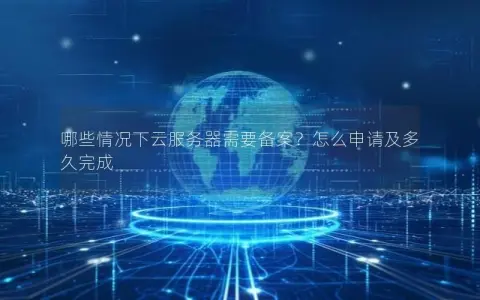 哪些情况下云服务器需要备案？怎么申请及多久完成