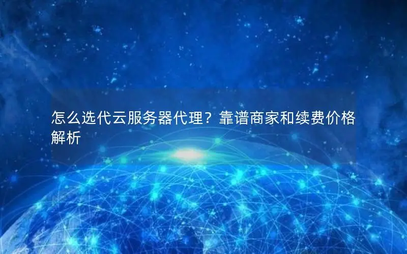 怎么选代云服务器代理？靠谱商家和续费价格解析