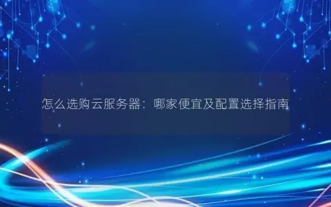 怎么选购云服务器：哪家便宜及配置选择指南
