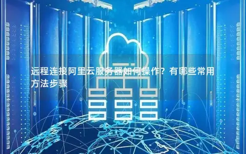 远程连接阿里云服务器如何操作？有哪些常用方法步骤