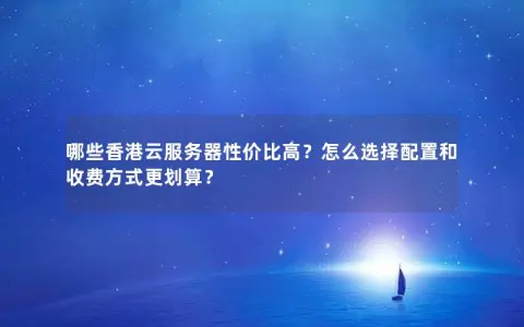 哪些香港云服务器性价比高？怎么选择配置和收费方式更划算？