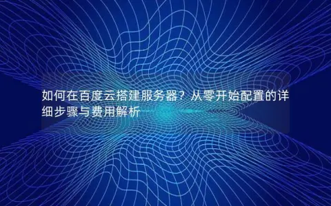 如何在百度云搭建服务器？从零开始配置的详细步骤与费用解析
