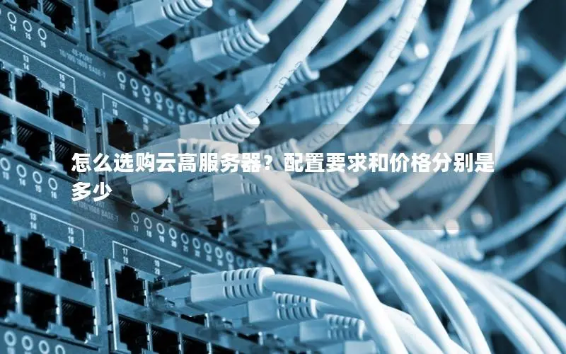 怎么选购云高服务器?配置要求和价格分别是多少 怎么选购云高服务器?配置要求和价格分别是多少