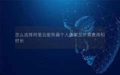 怎么选择阿里云服务器个人备案及所需费用和时长