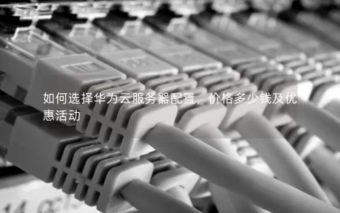 如何选择华为云服务器配置，价格多少钱及优惠活动