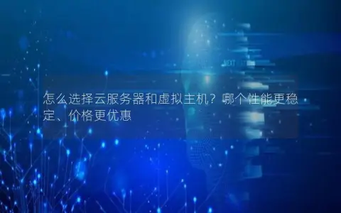 怎么选择云服务器和虚拟主机？哪个性能更稳定、价格更优惠