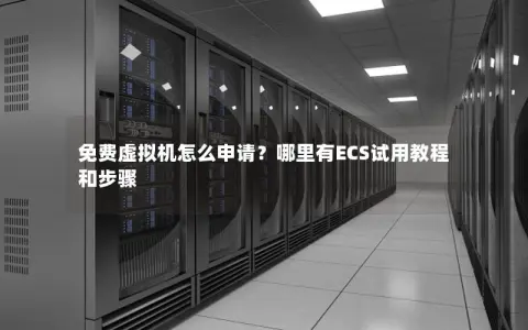 免费虚拟机怎么申请？哪里有ECS试用教程和步骤