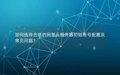如何选择合适的阿里云服务器初始账号配置及常见问题？