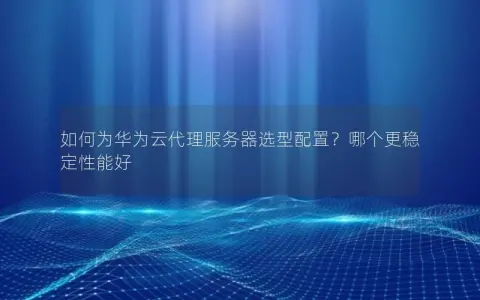 如何为华为云代理服务器选型配置？哪个更稳定性能好