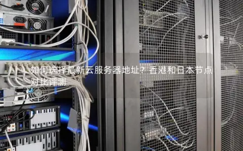 如何选择最新云服务器地址？香港和日本节点对比评测