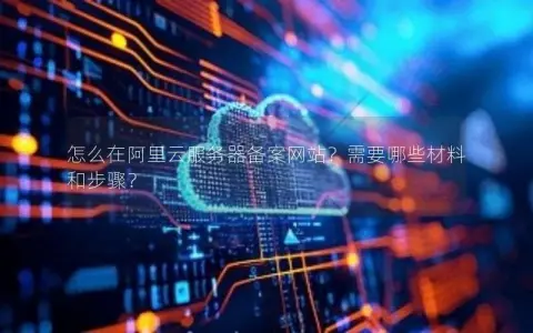 怎么在阿里云服务器备案网站？需要哪些材料和步骤？