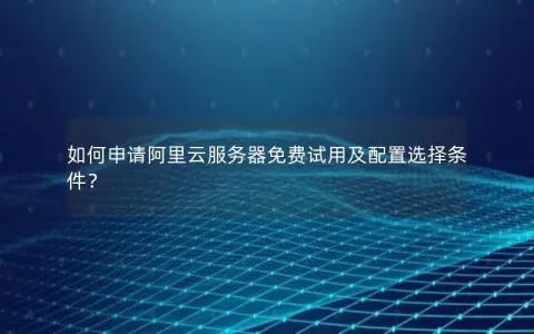 如何申请阿里云服务器免费试用及配置选择条件？