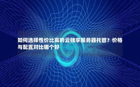 如何选择性价比高的云独享服务器托管？价格与配置对比哪个好