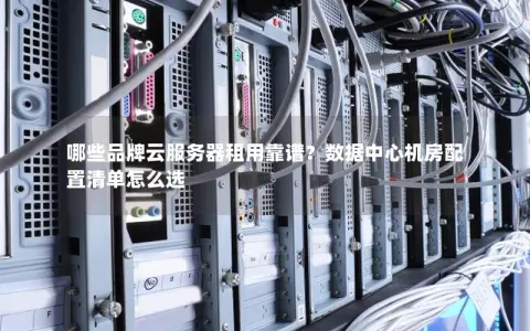 哪些品牌云服务器租用靠谱？数据中心机房配置清单怎么选