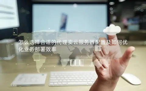 怎么选择合适的代理卖云服务器配置及如何优化业务部署效率
