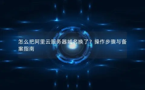 怎么把阿里云服务器域名换了？操作步骤与备案指南