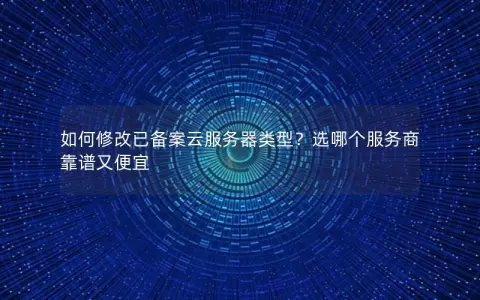如何修改已备案云服务器类型？选哪个服务商靠谱又便宜