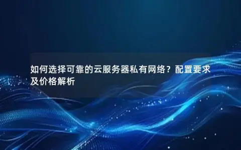 如何选择可靠的云服务器私有网络？配置要求及价格解析
