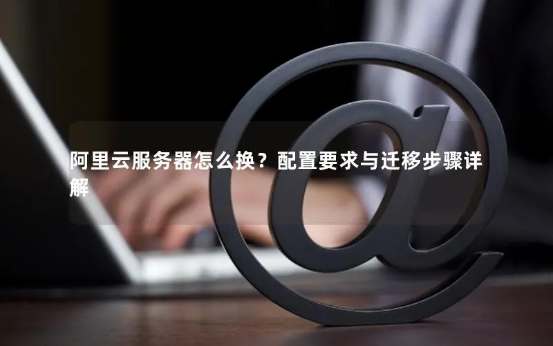 阿里云服务器怎么换?配置要求与迁移步骤详解 阿里云服务器怎么换?配置要求与迁移步骤详解