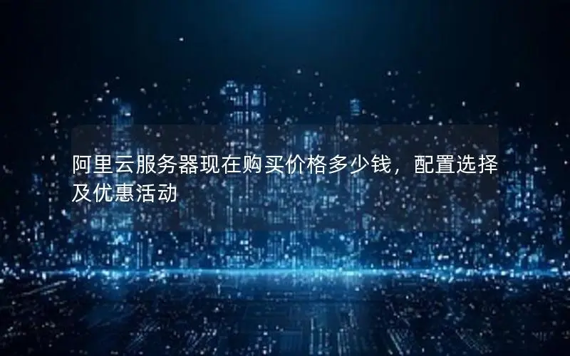 阿里云服务器现在购买价格多少钱,配置选择及优惠活动 阿里云服务器现在购买价格多少钱,配置选择及优惠活动