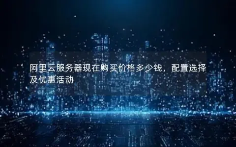 阿里云服务器现在购买价格多少钱，配置选择及优惠活动