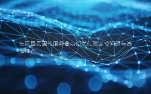 在阿里云国外服务器如何优化速度慢问题与选择推荐