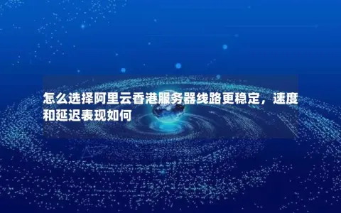 怎么选择阿里云香港服务器线路更稳定,速度和延迟表现如何 怎么选择阿里云香港服务器线路更稳定,速度和延迟表现如何