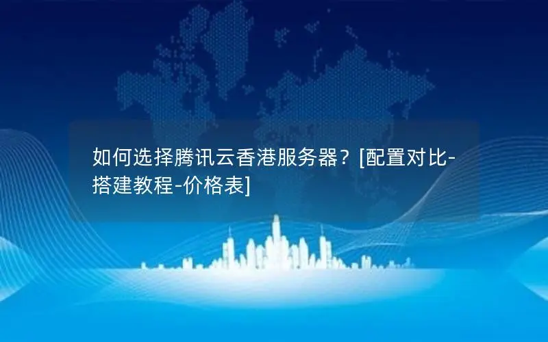 如何选择腾讯云香港服务器？[配置对比-搭建教程-价格表]