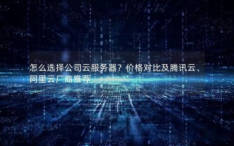 怎么选择公司云服务器？价格对比及腾讯云、阿里云厂商推荐