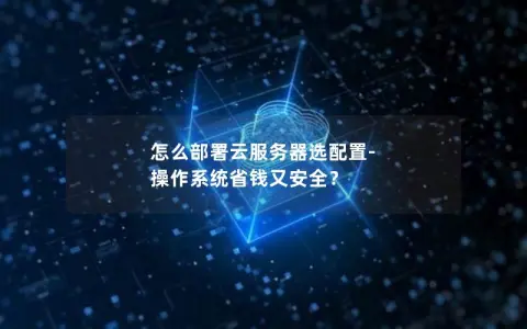 怎么部署云服务器选配置-操作系统省钱又安全？