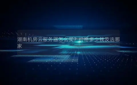 湖南机房云服务器怎么买？价格多少钱及选哪家