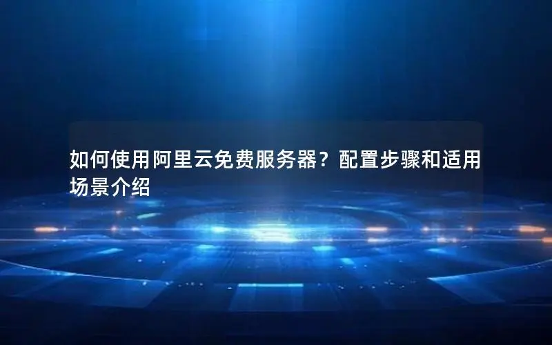 如何使用阿里云免费服务器？配置步骤和适用场景介绍