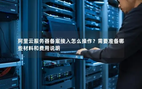 阿里云服务器备案接入怎么操作？需要准备哪些材料和费用说明