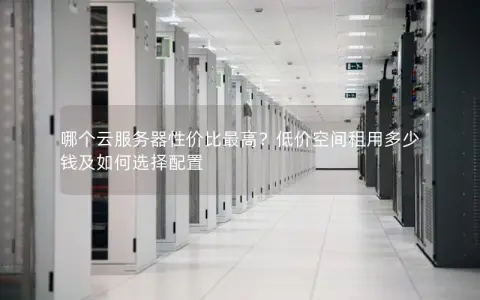 哪个云服务器性价比最高？低价空间租用多少钱及如何选择配置