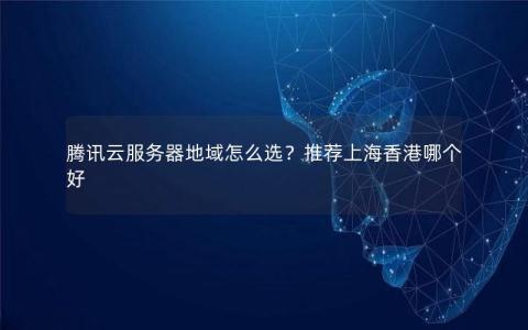 腾讯云服务器地域怎么选？推荐上海香港哪个好
