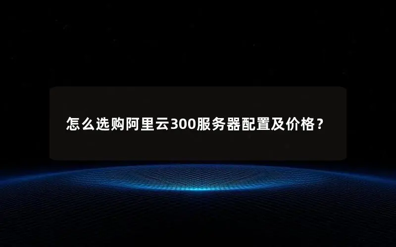 怎么选购阿里云300服务器配置及价格? 怎么选购阿里云300服务器配置及价格?