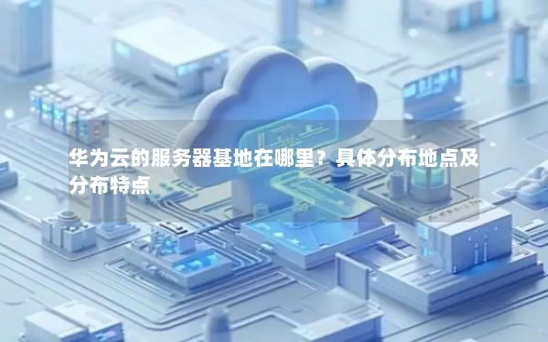 华为云的服务器基地在哪里?具体分布地点及分布特点 华为云的服务器基地在哪里?具体分布地点及分布特点