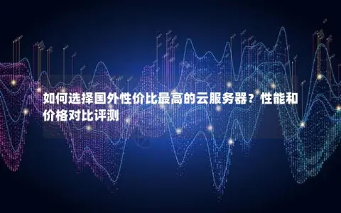 如何选择国外性价比最高的云服务器？性能和价格对比评测