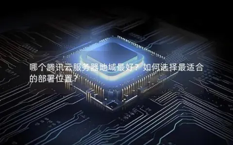 哪个腾讯云服务器地域最好？如何选择最适合的部署位置？