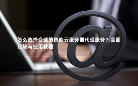 怎么选择合适的智能云服务器代理服务？全面比较与使用教程