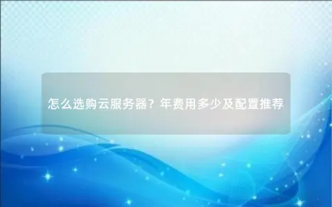 怎么选购云服务器？年费用多少及配置推荐