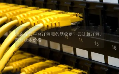 怎么在云平台迁移服务器收费？云计算迁移方案与成本价格