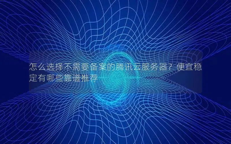怎么选择不需要备案的腾讯云服务器？便宜稳定有哪些靠谱推荐